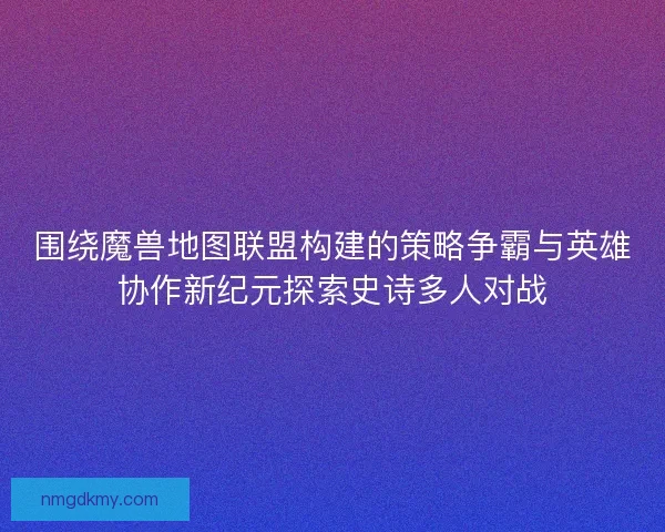 围绕魔兽地图联盟构建的策略争霸与英雄协作新纪元探索史诗多人对战