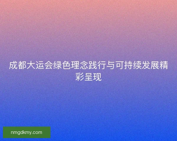 成都大运会绿色理念践行与可持续发展精彩呈现