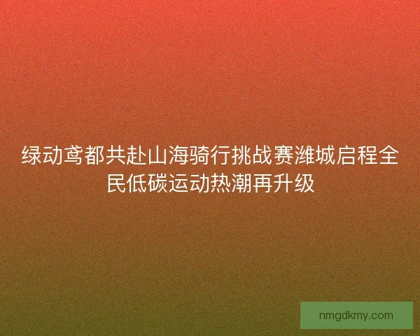 绿动鸢都共赴山海骑行挑战赛潍城启程全民低碳运动热潮再升级