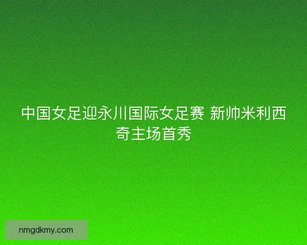 中国女足迎永川国际女足赛 新帅米利西奇主场首秀