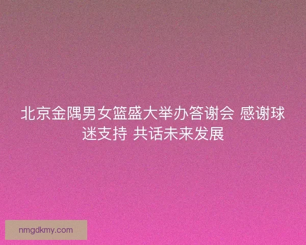 北京金隅男女篮盛大举办答谢会 感谢球迷支持 共话未来发展