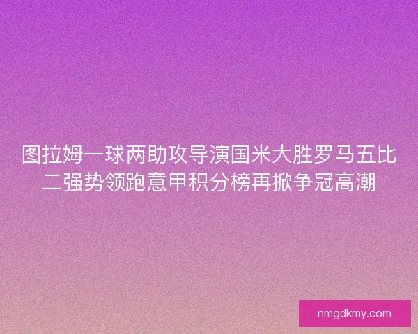 图拉姆一球两助攻导演国米大胜罗马五比二强势领跑意甲积分榜再掀争冠高潮