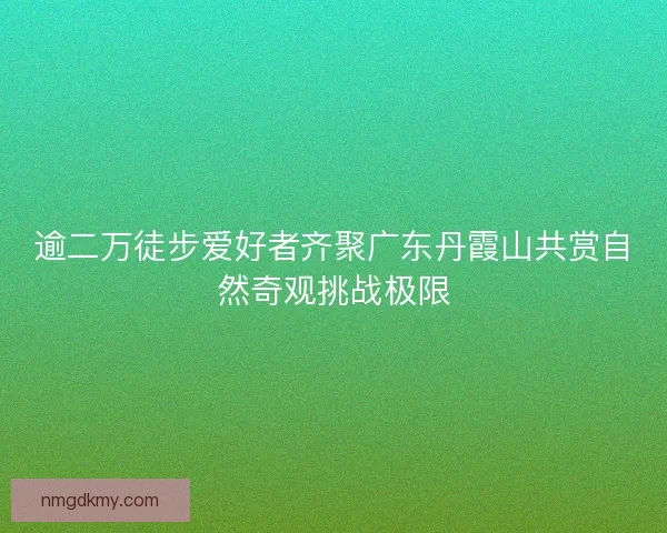 逾二万徒步爱好者齐聚广东丹霞山共赏自然奇观挑战极限 逾二万徒步爱好者齐聚广东丹霞山共赏自然奇观挑战极限