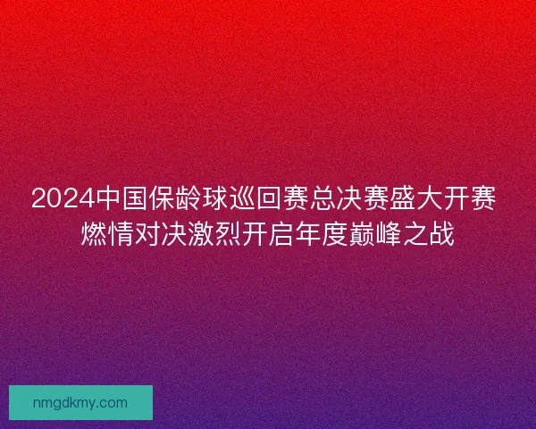 2024中国保龄球巡回赛总决赛盛大开赛 燃情对决激烈开启年度巅峰之战