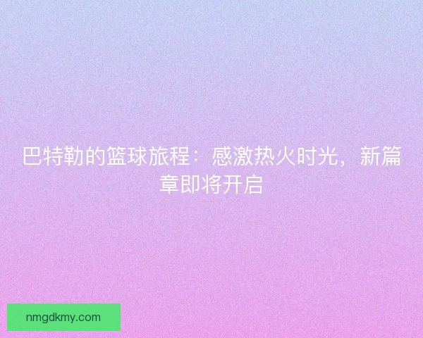 巴特勒的篮球旅程:感激热火时光,新篇章即将开启 巴特勒的篮球旅程:感激热火时光,新篇章即将开启