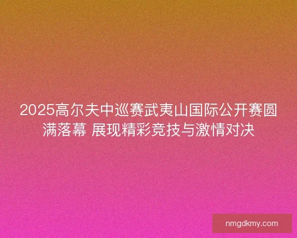 2025高尔夫中巡赛武夷山国际公开赛圆满落幕 展现精彩竞技与激情对决 2025高尔夫中巡赛武夷山国际公开赛圆满落幕 展现精彩竞技与激情对决