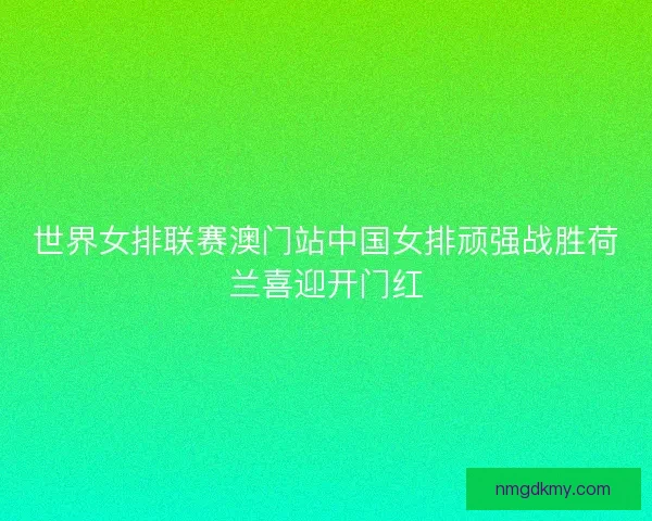 世界女排联赛澳门站中国女排顽强战胜荷兰喜迎开门红