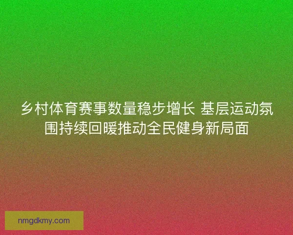 乡村体育赛事数量稳步增长 基层运动氛围持续回暖推动全民健身新局面