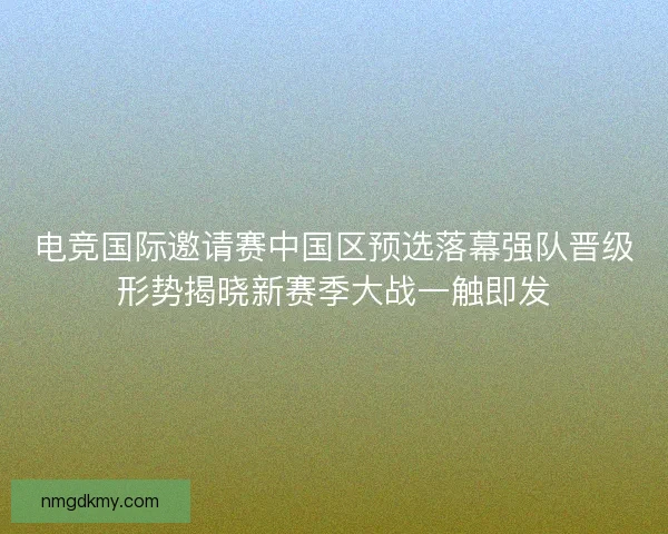 电竞国际邀请赛中国区预选落幕强队晋级形势揭晓新赛季大战一触即发 电竞国际邀请赛中国区预选落幕强队晋级形势揭晓新赛季大战一触即发