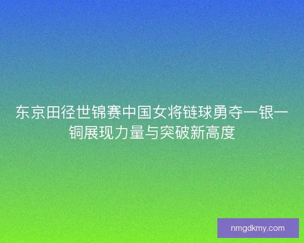 东京田径世锦赛中国女将链球勇夺一银一铜展现力量与突破新高度