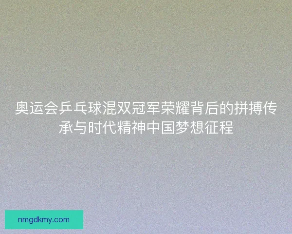 奥运会乒乓球混双冠军荣耀背后的拼搏传承与时代精神中国梦想征程
