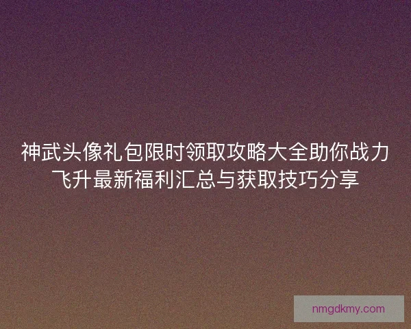 神武头像礼包限时领取攻略大全助你战力飞升最新福利汇总与获取技巧分享