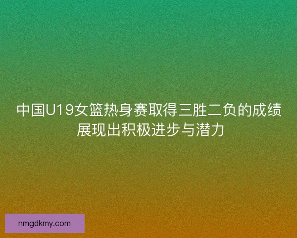 中国U19女篮热身赛取得三胜二负的成绩 展现出积极进步与潜力