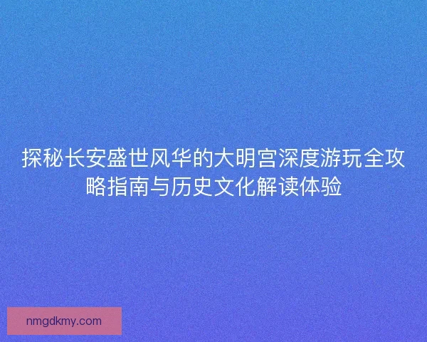 探秘长安盛世风华的大明宫深度游玩全攻略指南与历史文化解读体验
