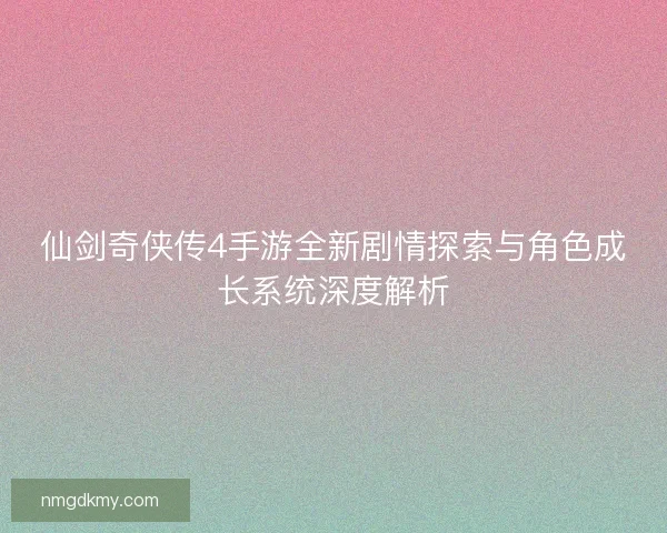 仙剑奇侠传4手游全新剧情探索与角色成长系统深度解析 仙剑奇侠传4手游全新剧情探索与角色成长系统深度解析