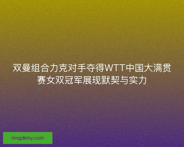 双曼组合力克对手夺得WTT中国大满贯赛女双冠军展现默契与实力
