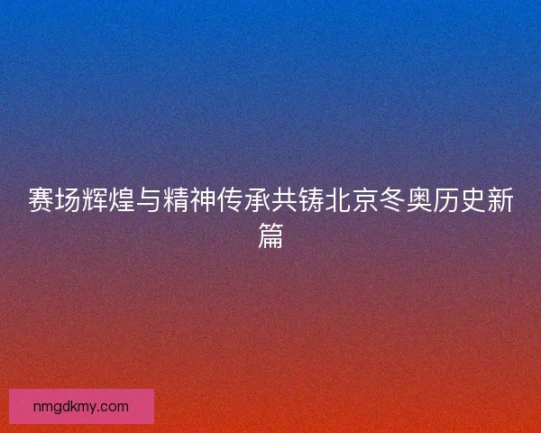 赛场辉煌与精神传承共铸北京冬奥历史新篇 赛场辉煌与精神传承共铸北京冬奥历史新篇