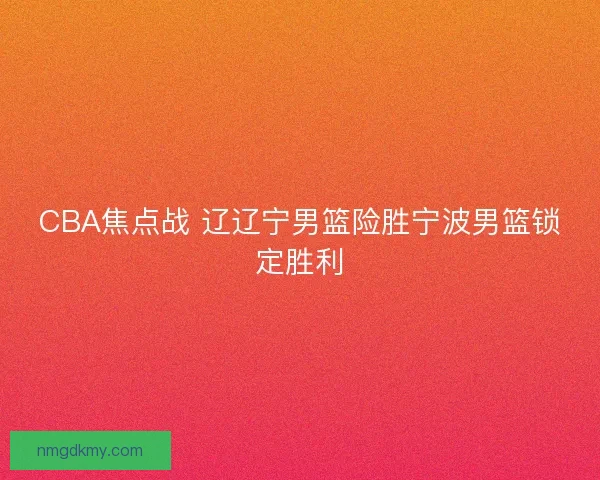 CBA焦点战 辽辽宁男篮险胜宁波男篮锁定胜利 CBA焦点战 辽辽宁男篮险胜宁波男篮锁定胜利