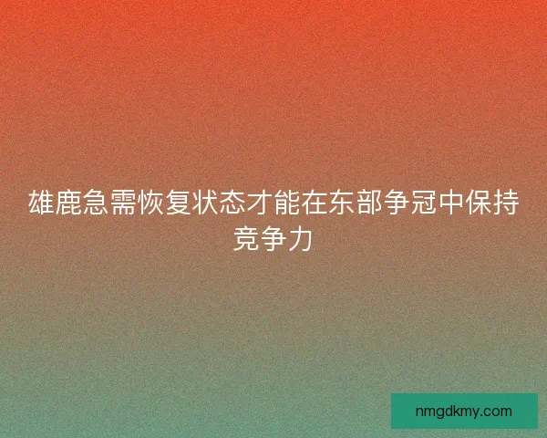 雄鹿急需恢复状态才能在东部争冠中保持竞争力