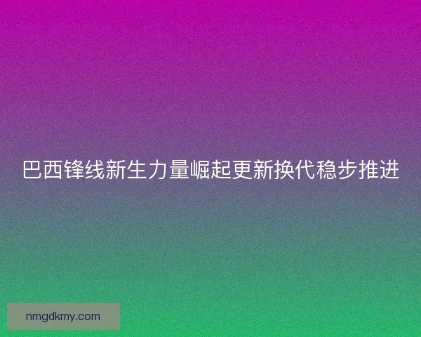 巴西锋线新生力量崛起更新换代稳步推进 巴西锋线新生力量崛起更新换代稳步推进
