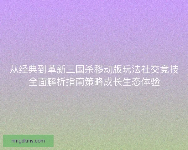 从经典到革新三国杀移动版玩法社交竞技全面解析指南策略成长生态体验