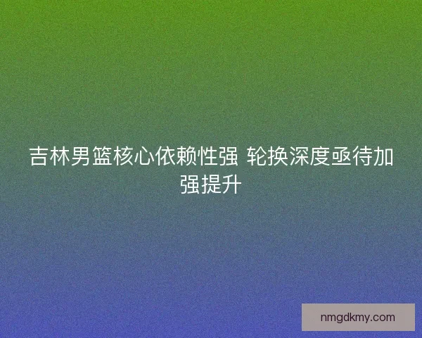 吉林男篮核心依赖性强 轮换深度亟待加强提升